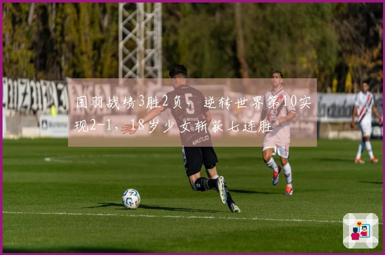 国羽战绩3胜2负，逆转世界第10实现2-1，18岁少女斩获七连胜