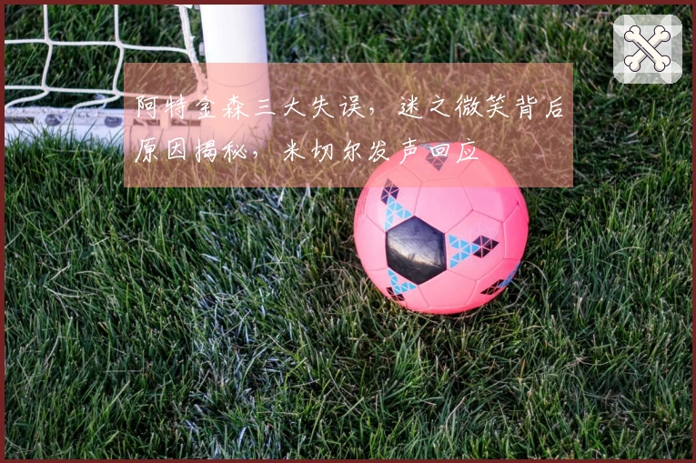 阿特金森三大失误,迷之微笑背后原因揭秘,米切尔发声回应